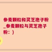 参麦颗粒和灵芝孢子粉_参麦颗粒与灵芝孢子粉：)
