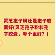 灵芝孢子粉还是孢子胶囊好(灵芝孢子粉和孢子胶囊，哪个更好？)