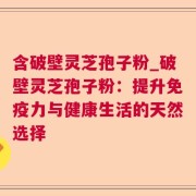 含破壁灵芝孢子粉_破壁灵芝孢子粉：提升免疫力与健康生活的天然选择