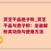 灵芝干品孢子粉_灵芝干品与孢子粉：全面解析其功效与使用方法
