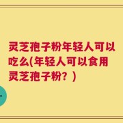 灵芝孢子粉年轻人可以吃么(年轻人可以食用灵芝孢子粉？)