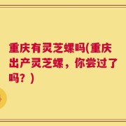 重庆有灵芝螺吗(重庆出产灵芝螺，你尝过了吗？)