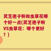 灵芝孢子粉和虫草花哪个好一点(灵芝孢子粉VS虫草花：哪个更好？)