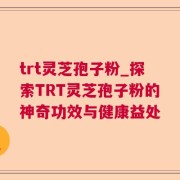 trt灵芝孢子粉_探索TRT灵芝孢子粉的神奇功效与健康益处