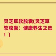 灵芝草软胶囊(灵芝草软胶囊：健康养生之选！)