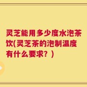 灵芝能用多少度水泡茶饮(灵芝茶的泡制温度有什么要求？)
