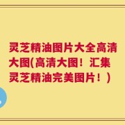 灵芝精油图片大全高清大图(高清大图！汇集灵芝精油完美图片！)