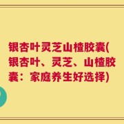 银杏叶灵芝山楂胶囊(银杏叶、灵芝、山楂胶囊：家庭养生好选择)