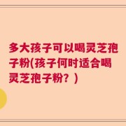 多大孩子可以喝灵芝孢子粉(孩子何时适合喝灵芝孢子粉？)