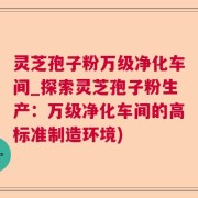灵芝孢子粉万级净化车间_探索灵芝孢子粉生产：万级净化车间的高标准制造环境)