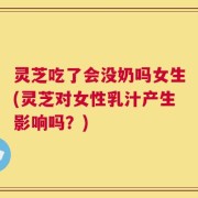 灵芝吃了会没奶吗女生(灵芝对女性乳汁产生影响吗？)