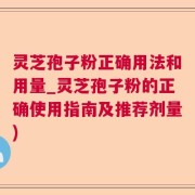灵芝孢子粉正确用法和用量_灵芝孢子粉的正确使用指南及推荐剂量)