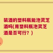 装酒的塑料瓶能泡灵芝酒吗(用塑料瓶泡灵芝酒是否可行？)