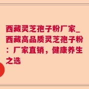 西藏灵芝孢子粉厂家_西藏高品质灵芝孢子粉:厂家直销,健康养生之选