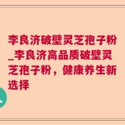 李良济破壁灵芝孢子粉_李良济高品质破壁灵芝孢子粉,健康养生新选择