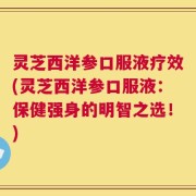 灵芝西洋参口服液疗效(灵芝西洋参口服液：保健强身的明智之选！)