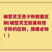 破壁灵芝孢子粉胶囊区别(破壁灵芝胶囊和孢子粉的区别，健康必知！)