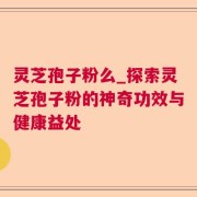 灵芝孢子粉么_探索灵芝孢子粉的神奇功效与健康益处