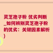 灵芝孢子粉 优劣判断_如何辨别灵芝孢子粉的优劣：关键因素解析)