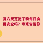 复方灵芝孢子粉每日食用安全吗？专家告诉你