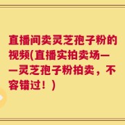 直播间卖灵芝孢子粉的视频(直播实拍卖场——灵芝孢子粉拍卖，不容错过！)