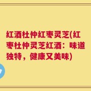 红酒杜仲红枣灵芝(红枣杜仲灵芝红酒：味道独特，健康又美味)