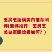 玉灵芝面膜美白推荐测评(测评推荐：玉灵芝美白面膜效果如何？)