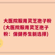 大医院服用灵芝孢子粉(大医院服用灵芝孢子粉：保健养生新选择)