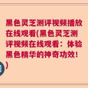 黑色灵芝测评视频播放在线观看(黑色灵芝测评视频在线观看：体验黑色精华的神奇功效！)