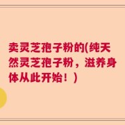 卖灵芝孢子粉的(纯天然灵芝孢子粉，滋养身体从此开始！)
