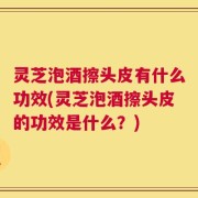 灵芝泡酒擦头皮有什么功效(灵芝泡酒擦头皮的功效是什么？)