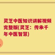 灵芝中医知识讲解视频完整版(灵芝：传承千年中医智慧)
