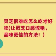 灵芝很难吃怎么吃才好吃(让灵芝口感惊艳，品味更佳的方法！)