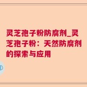 灵芝孢子粉防腐剂_灵芝孢子粉：天然防腐剂的探索与应用