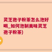 灵芝孢子粉茶怎么泡好喝_如何泡制美味灵芝孢子粉茶)