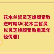 花木兰皙灵芝焕颜紧致逆时精华(花木兰皙灵以灵芝焕颜紧致重现年轻优雅)