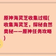 原神海灵芝收集过程(收集海灵芝，探秘自然奥秘——原神任务攻略)