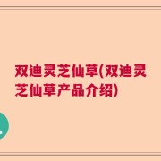 双迪灵芝仙草(双迪灵芝仙草产品介绍)
