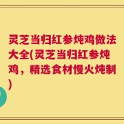 灵芝当归红参炖鸡做法大全(灵芝当归红参炖鸡，精选食材慢火炖制)