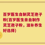 百岁医生自制灵芝孢子粉(百岁医生亲自制作灵芝孢子粉，滋补养生好选择)