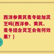 西洋参黄芪麦冬能加灵芝吗(西洋参、黄芪、麦冬结合灵芝会有何效果？)