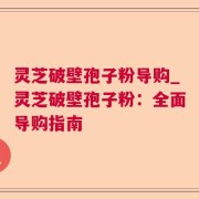 灵芝破壁孢子粉导购_灵芝破壁孢子粉:全面导购指南