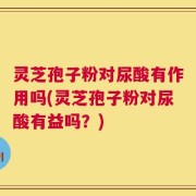 灵芝孢子粉对尿酸有作用吗(灵芝孢子粉对尿酸有益吗？)