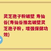 灵芝孢子粉破壁 寿仙谷(寿仙谷推出破壁灵芝孢子粉，增强保健功效)
