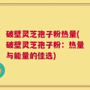 破壁灵芝孢子粉热量(破壁灵芝孢子粉：热量与能量的佳选)