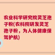 农业科学研究院灵芝孢子粉(农科院研发灵芝孢子粉，为人体健康保驾护航)