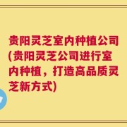 贵阳灵芝室内种植公司(贵阳灵芝公司进行室内种植，打造高品质灵芝新方式)