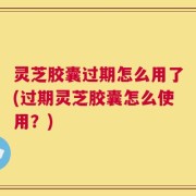 灵芝胶囊过期怎么用了(过期灵芝胶囊怎么使用？)