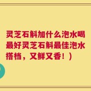 灵芝石斛加什么泡水喝最好灵芝石斛最佳泡水搭档，又鲜又香！)