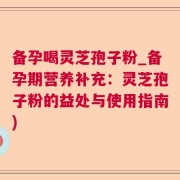 备孕喝灵芝孢子粉_备孕期营养补充：灵芝孢子粉的益处与使用指南)